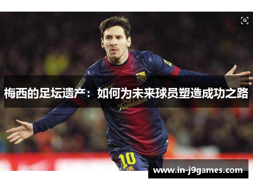 梅西的足坛遗产:如何为未来球员塑造成功之路 梅西的足坛遗产:如何为未来球员塑造成功之路