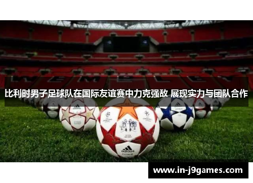 比利时男子足球队在国际友谊赛中力克强敌 展现实力与团队合作