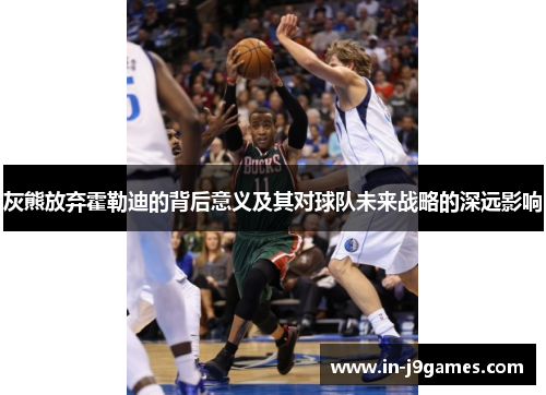 灰熊放弃霍勒迪的背后意义及其对球队未来战略的深远影响