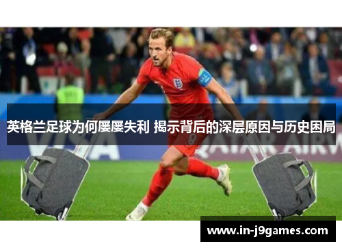 英格兰足球为何屡屡失利 揭示背后的深层原因与历史困局