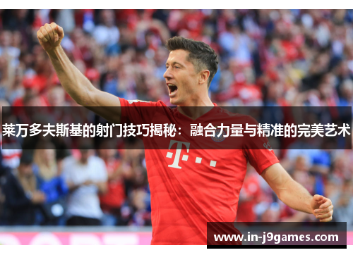 莱万多夫斯基的射门技巧揭秘：融合力量与精准的完美艺术