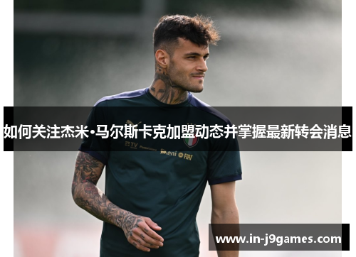 如何关注杰米·马尔斯卡克加盟动态并掌握最新转会消息 如何关注杰米·马尔斯卡克加盟动态并掌握最新转会消息