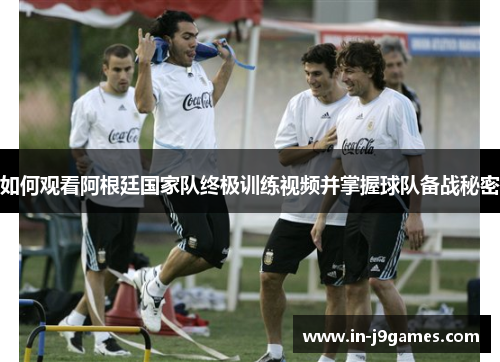如何观看阿根廷国家队终极训练视频并掌握球队备战秘密