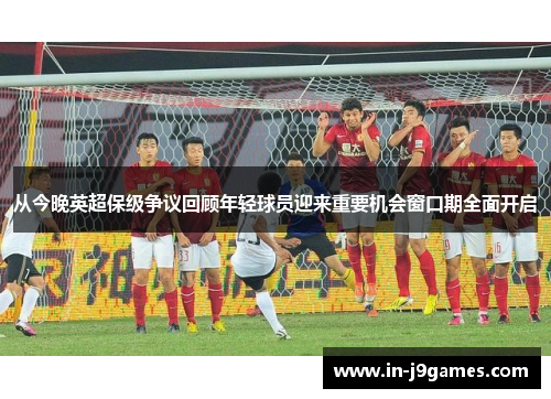 从今晚英超保级争议回顾年轻球员迎来重要机会窗口期全面开启