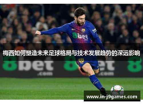 梅西如何塑造未来足球格局与技术发展趋势的深远影响