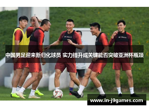 中国男足迎来新归化球员 实力提升成关键能否突破亚洲杯瓶颈