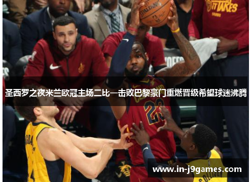 圣西罗之夜米兰欧冠主场二比一击败巴黎豪门重燃晋级希望球迷沸腾 圣西罗之夜米兰欧冠主场二比一击败巴黎豪门重燃晋级希望球迷沸腾