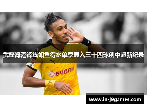 武磊海港锋线如鱼得水单季轰入三十四球创中超新纪录 武磊海港锋线如鱼得水单季轰入三十四球创中超新纪录