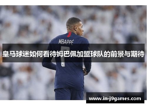 皇马球迷如何看待姆巴佩加盟球队的前景与期待