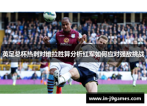 英足总杯热刺对维拉胜算分析红军如何应对强敌挑战