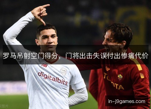 罗马吊射空门得分,门将出击失误付出惨痛代价 罗马吊射空门得分,门将出击失误付出惨痛代价