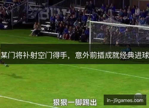 某门将补射空门得手,意外前插成就经典进球 某门将补射空门得手,意外前插成就经典进球