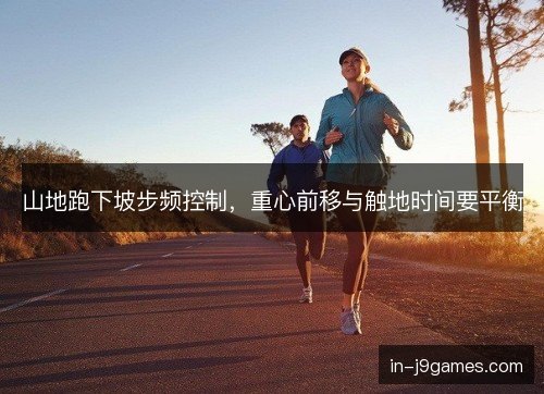 山地跑下坡步频控制,重心前移与触地时间要平衡 山地跑下坡步频控制,重心前移与触地时间要平衡